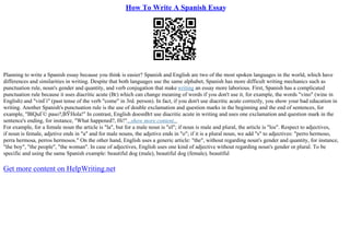How To Write A Spanish Essay
Planning to write a Spanish essay because you think is easier? Spanish and English are two of the most spoken languages in the world, which have
differences and similarities in writing. Despite that both languages use the same alphabet, Spanish has more difficult writing mechanics such as
punctuation rule, noun's gender and quantity, and verb conjugation that make writing an essay more laborious. First, Spanish has a complicated
punctuation rule because it uses diacritic acute (Вґ) which can change meaning of words if you don't use it, for example, the words "vino" (wine in
English) and "vinГі" (past tense of the verb "come" in 3rd. person). In fact, if you don't use diacritic acute correctly, you show your bad education in
writing. Another Spanish's punctuation rule is the use of double exclamation and question marks in the beginning and the end of sentences, for
example, "ВїQuГ© paso?,ВЎHola!" In contrast, English doesnВґt use diacritic acute in writing and uses one exclamation and question mark in the
sentence's ending, for instance, "What happened?, Hi!"...show more content...
For example, for a female noun the article is "la", but for a male noun is "el"; if noun is male and plural, the article is "los". Respect to adjectives,
if noun is female, adjetive ends in "a" and for male nouns, the adjetive ends in "o"; if it is a plural noun, we add "s" to adjectives: "perro hermoso,
perra hermosa, perros hermosos." On the other hand, English uses a generic article: "the", without regarding noun's gender and quantity, for instance,
"the boy", "the people", "the woman". In case of adjectives, English uses one kind of adjective without regarding noun's gender or plural. To be
specific and using the same Spanish example: beautiful dog (male), beautiful dog (female), beautiful
Get more content on HelpWriting.net
 