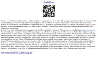 Spain Essay
Found across the Atlantic and above Africa is Spain with a growing population of 46.7 million. The country reigned supreme from the 16th to the 19th
century with their predominant religion Christianity. Regardless of their fall from the top, their influence upon world politics still remains. The
Ministry of Foreign Affairs and Cooperation is a department of Spain's government. Essentially dealing with anything from national security to scarce
resources, the environment vs the economy, etc. and is currently run by Mr. Alfonso Dastis. Spain's policies are mainly understandable while other
policies need improvement.
In recent years Spain has begun to experience a growth in the cable and satellite TV industry. When it comes to what the media...show more content...
The fact that Spain uses prejudice decision when checking up on somebody raises the question for other countries, whether this is right or wrong, as
not all countries do this. Therefore, allowing for conflict among other nations ultimately affecting world politics. Global politics such as the economy
affect my country as the economic crisis in 2008–2009 hit Spain especially hard, leading to the unemployment of 27% of Spaniards. Low oil or energy
prices along with low efficiency in corporations' which cripple productivity are typical factors that follow a failing economy. When Spain's economy
hit yet another all–time low back in 2011 they suffered from these factors resulting in lower wages, and high debt not allowing the country to
prosper. Then poor employment rates can have a negative effect on the population as people emigrate out of Spain and according to investopidia.com
2015 shows no promise of the job market improving. As 50,844 people left the country due to there being to many skilled workers than jobs. This
relates to globalization as it makes or breaks the economy on a global scale. Globalization is the process by which a business influences others
internationally. Sure, globalization has given some countries more jobs but not nearly enough and even then, not everyone befits. While globalization
allows for the opportunity it can create an imbalanced relationship between the rich and the poor. Also, if globalization can help Spain
Get more content on HelpWriting.net
 