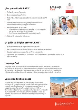 • Fechas de examen frecuentes
• Exámenes prácticos y ﬂexibles
• Tests independientes para acreditar todos los niveles desde A1
a C2
• Test de Comprensión auditiva y Comprensión de lectura
disponible en formato papel y por ordenador
• Resultados fáciles de procesar:
Informe de resultados y Certiﬁcado electrónico disponibles
una vez que se publican los resultados
Certiﬁcado en papel disponible unos días después
• Material de preparación del examen
¿Por qué esPro BULATS?
LanguageCert es una organización certiﬁcadora dedicada a la evaluación y acreditación
lingüística que combina su experiencia en evaluación lingüística con las últimas tecnologías
de evaluación y certiﬁcación. LanguageCert es una ﬁlial de PeopleCert, líder mundial en la
industria de la certiﬁcación, que lleva a cabo millones de exámenes en más de 160 países.
LanguageCert
La Universidad de Salamanca, un referente académico para la
enseñanza de español en todo el mundo, fue la primera universidad
española que ofreció cursos de lengua y cultura española con su
programa de español como lengua extranjera en 1929. La
Universidad de Salamanca, a través de sus Cursos Internacionales de
la Universidad de Salamanca, actualmente se dedica a todos los
aspectos relacionados con la enseñanza de español como lengua
extranjera.
Universidad de Salamanca
www.languagecert.org/espro
info@languagecert.org
¿A quién va dirigido esPro BULATS?
• Hablantes no nativos de español en todo el mundo
• Personas que necesitan el español para su vida cotidiana o profesional
• Estudiantes de cursos de español con ﬁnes profesionales
• Aprendices que necesiten una acreditación oﬁcial externa de su dominio del español en el
lugar de trabajo
 