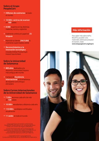 Para saber más sobre esPro
BULATS y acceder a los
materiales online para preparar
el examen, visite:
www.languagecert.org/espro
Más información
Sobre el Grupo
PeopleCert
Sobre la Universidad
de Salamanca
LanguageCert es el nombre comercial de
PeopleCert Qualiﬁcations Ltd., empresa de Reino
Unido con número de registro 09620926.
Cursos Internacionales de la Universidad de
Salamanca, con número de registro A37208105, es
una Sociedad Anónima Unipersonal de la
Universidad de Salamanca (CIF Q3718001E).
Copyright © 2017 LanguageCert &
Cursos Internacionales de la Universidad de Salamanca.
800 años dedicados a la
docencia: universidad hispana
más antigua del mundo
Campus de Excelencia
Internacional en la enseñanza
de español como lengua
extranjera
Millones de exámenes en todo
el mundo
10 000+ centros de examen
en 160 países
8 000expertos en las distintas
materias, socios y vigilantes
Exámenes online y en papel en 25
lenguas
Atención al cliente 24x7x365 &
exámenes supervisados online
Reconocimientos a la
innovación tecnológica
incluido Online Proctoring &
Instant Scan & Mark
Sobre Cursos Internacionales
de la Universidad de Salamanca
7 200+ alumnos cada año de más
de 120 países
10 000+ estudiantes a distancia cada año
110 000+ candidatos certiﬁcados
anualmente
11 sedes en todo el mundo
 