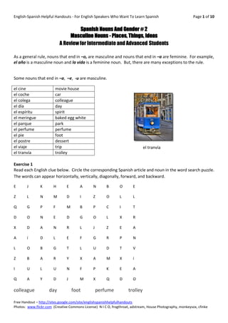 English-Spanish Helpful Handouts - For English Speakers Who Want To Learn Spanish                           Page 1 of 10


                                    Spanish Nouns And Gender # 2
                                Masculine Nouns - Places, Things, Ideas
                           A Review for Intermediate and Advanced Students

As a general rule, nouns that end in –o, are masculine and nouns that end in –a are feminine. For example,
el año is a masculine noun and la vida is a feminine noun. But, there are many exceptions to the rule.


Some nouns that end in –a, –e, -u are masculine.

el cine                 movie house
el coche                car
el colega               colleague
el día                  day
el espíritu             spirit
el meringue             baked egg white
el parque               park
el perfume              perfume
el pie                  foot
el postre               dessert
el viaje                trip                                                   el tranvía
el tranvía              trolley

Exercise 1
Read each English clue below. Circle the corresponding Spanish article and noun in the word search puzzle.
The words can appear horizontally, vertically, diagonally, forward, and backward.

E      J       K       H       E       A       N       B       O       E

Z      L       N       M       D       I       Z       O       L       L

Q      G       P       F       M       B       P       C       I       T

D      O       N       E       D       G       O       L       X       R

X      D       A       N       R       L       J       Z       E       A

A      í       D       L       E       F       G       R       P       N

L      O       B       G       T       L       U       D       T       V

Z      B       A       R       Y       X       A       M       X       í

I      U       L       U       N       F       P       K       E       A

Q      A       Y       D       J       M       X       Q       D       O

colleague            day           foot            perfume           trolley

Free Handout – http://sites.google.com/site/englishspanishhelpfulhandouts
Photos: www.flickr.com (Creative Commons License) N I C O, frogthroat, adstream, House Photography, monkeysox, cfinke
 