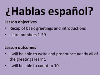 ¿Hablas español?
Lesson objectives
• Recap of basic greetings and introductions
• Learn numbers 1-20

Lesson outcomes
• I will be able to write and pronounce nearly all of
  the greetings learnt.
• I will be able to count to 10.
 