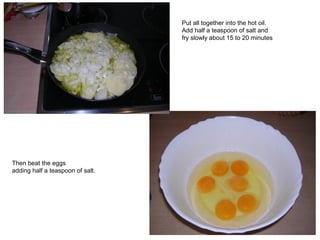 Put all together into the hot oil.
Add half a teaspoon of salt and
fry slowly about 15 to 20 minutes
Then beat the eggs
adding half a teaspoon of salt.
 