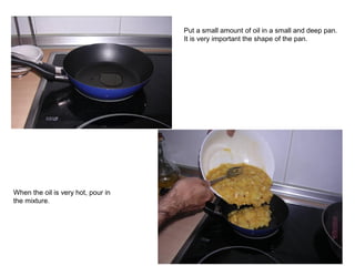 Put a small amount of oil in a small and deep pan.
It is very important the shape of the pan.
When the oil is very hot, pour in
the mixture.
 