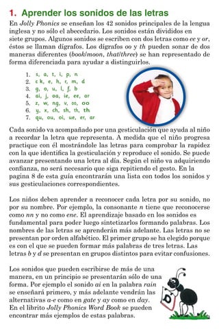1. Aprender los sonidos de las letras
En Jolly Phonics se enseñan los 42 sonidos principales de la lengua
inglesa y no sólo el abecedario. Los sonidos están divididos en
siete grupos. Algunos sonidos se escriben con dos letras como ee y or,
éstos se llaman dígrafos. Los dígrafos oo y th pueden sonar de dos
maneras diferentes (book/moon, that/three) se han representado de
forma diferenciada para ayudar a distinguirlos.
s, a, t, i, p, n
c k, e, h, r, m, d
g, o, u, l, f, b
ai, j, oa, ie, ee, or
z, w, ng, v, oo, oo
y, x, ch, sh, th, th
qu, ou, oi, ue, er, ar
1.
2.
3.
4.
5.
6.
7.
Cada sonido va acompañado por una gesticulación que ayuda al niño
a recordar la letra que representa. A medida que el niño progresa
practique con él mostrándole las letras para comprobar la rapidez
con la que identifica la gesticulación y reproduce el sonido. Se puede
avanzar presentando una letra al día. Según el niño va adquiriendo
confianza, no será necesario que siga repitiendo el gesto. En la
pagina 8 de esta guía encontrarán una lista con todos los sonidos y
sus gesticulaciones correspondientes.
Los niños deben aprender a reconocer cada letra por su sonido, no
por su nombre. Por ejemplo, la consonante n tiene que reconocerse
como nn y no como ene. El aprendizaje basado en los sonidos es
fundamental para poder luego sintetizarlos formando palabras. Los
nombres de las letras se aprenderán más adelante. Las letras no se
presentan por orden alfabético. El primer grupo se ha elegido porque
es con el que se pueden formar más palabras de tres letras. Las
letras b y d se presentan en grupos distintos para evitar confusiones.
Los sonidos que pueden escribirse de más de una
manera, en un principio se presentarán sólo de una
forma. Por ejemplo el sonido ai en la palabra rain
se enseñará primero, y más adelante vendrán las
alternativas a-e como en gate y ay como en day.
En el librito Jolly Phonics Word Book se pueden
encontrar más ejemplos de estas palabras. 3
 