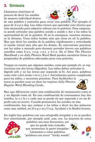 3. Síntesis
Llamamos sintetizar al
proceso de decir los sonidos
de manera individual dentro
de una palabra y juntarlos para crear una palabra. Por ejemplo el
paso de d-o-g a dog. Los niños tienen que aprender esta técnica que
irán mejorando para adquirir soltura con la práctica. Para empezar,
se puede articular una palabra sonido a sonido y dar a los niños la
oportunidad de oír la palabra. Si no lo consiguen, nosotros mismos
se la diremos. Unos niños tardan más que otros en oír la palabra.
Hay que decir los sonidos de la palabra rápidamente y articulando
el sonido inicial más alto que los demás. Es conveniente practicar
con los niños a menudo pero durante periodos breves con palabras
sencillas como b-u-s, t-o-p, c-a-t, y h-e-n. En el libro The Phonics
Handbook y en Jolly Phonics Word Book pueden encontrar listas ya
preparadas de palabras adecuadas para esta práctica.
Tengan en cuenta que algunos sonidos, como por ejemplo sh, se rep-
resentan con dos letras (dígrafos). Los niños deben articular el
dígrafo (sh) y no las letras por separado (s-h). Así pues, palabras
como rain o feet serán r-ai-n y f-ee-t. Inicialmente parece complicado
para los niños, y necesitan practicar. Para facilitarles la
tarea se pueden usar en clase las tarjetas Jolly Phonics
Regular Word Blending Cards.
Hay que diferenciar entre una combinación de consonantes como st
y un dígrafo como sh. En una combinación de consonantes hay dos
sonidos, la s y la t y cada uno se puede oír por separado y en un dí-
grafo esto no ocurre. Cuando pronuncien los sonidos en una
combinación, hay que animar a los niños a decir los dos primeros
como una unidad, así fl-a-g y no f-l-a-g. Ayudará a la fluidez lectora.
En inglés hay palabras con una ortografía irregular y no se pueden
leer sintetizando, por ejemplo said, was, one. La mayoría de estas
palabras son muy frecuentes, así
que no queda más remedio
que memorizar la parte irregular.
Llamamos a estas palabras
“palabras con truco” “tricky words”.
5
 