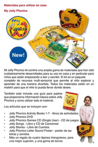 Materiales para utilizar en casa
My Jolly Phonics
Mi Jolly Phonics kit contine una amplia gama de materiales que han sido
cuidadosamente desarrollados para su uso en casa y en particular para
niños que están empezando a leer y escribir. El kit es un paquete
completo de recursos multi-sensorial que permite al niño explorar y
aprender de una manera divertida. Todos los materiales están en un
maletín para que el niño lo pueda llevar donde desee.
•	 Jolly Phonics Activity Books 1-7 - libros de actividades
•	 Jolly Phonics DVD
•	 Jolly Phonics Games CD (Single User) - CD de juegos
•	 Jolly Songs - Libro y CD de Canciones
•	 Jolly Stories - Libro de Cuentos
•	 Jolly Phonics Letter Sound Poster - poster de las
	 letras y sonidos
•	 Más un regalo de cuatro lápices triangulares, para
	 una mejor sujeción, y una goma de borrar.
Los artículos que se incluyen son:
También está incluida una guía para padres
que proporciona información básica sobre Jolly
Phonics y como utilizar todo el material.
New!
9
 