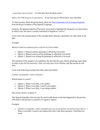 ¿A qué hora sale el avión? – At what time does the plane leave?
Salía a las 6:00 am pero lo cancelaron. – It was leaving at 6:00 am but it was cancelled.
To find out more about this particularity check the Nueva Gramática de la Lengua Española
from the Royal Academy of the Spanish Language.
Anyhow, the Spanish Imperfect Past tense serves best to highlight the frequency of a past action.
In which case, this tense is usually translated in English as ‘used to’.
Look at how the second option of the example below denotes a deed that was often done in the
past.
Example:
Manuel vendía sus pinturas para costearse la Universidad.
• Option 1: Manuel sold his paintings to afford the University.
• Option 2: Manuel used to sell his paintings to afford the University.
• Option 3: Manuel was selling his paintings to afford the University.
The intention of the speaker is to emphasize the fact that the man sold his paintings many times
in order to pay for his university’s fees, not only once in his lifetime, and that maybe he still
does.
Look at the following example that talks about past habits:
Cuando era pequeño, comía caramelos.
Which option is correct?
• Option 1: When I was little, I ate candies.
• Option 2: When I was little, I used to eat candies.
• Option 3: When I was little, I was eating candies.
The correct answer is option 2!
The Spanish Imperfect Past can also be used to talk about events that happened in the past but
still relate to the present in a positive or negative manner:
Example:
• Cuando era pequeño, comía caramelos pero ya no me gustan, me parecen muy dulces. ->
When I was little, I used to eat candies but I don´t like them anymore, I find them too
sweet.
 