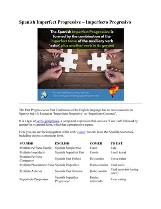 Spanish Imperfect Progressive – Imperfecto Progresivo
The Past Progressive or Past Continuous of the English language has no real equivalent in
Spanish but it is known as ‘Imperfecto Progresivo’ or ‘Imperfecto Continuo’.
It is a type of verbal periphrasis, a compound expression that consists of one verb followed by
another in its gerund form, which has a progressive aspect.
Here you can see the conjugation of the verb ‘comer’ (to eat) in all the Spanish past tenses,
including the past continuous form.
SPANISH ENGLISH COMER TO EAT
Pretérito Perfecto Simple Spanish Simple Past Comí I ate
Pretérito Imperfecto Spanish Imperfect Past Comía I used to eat
Pretérito Perfecto
Compuesto
Spanish Past Perfect He comido I have eaten
Pretérito Pluscuamperfecto Spanish Pluperfect Había comido I had eaten
Pretérito Anterior Spanish Past Anterior Hube comido
I had eaten (or having
eaten)
Imperfecto Progresivo
Spanish Imperfect
Progressive
Estaba
comiendo
I was eating
 