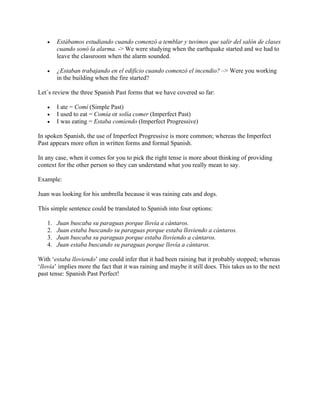 • Estábamos estudiando cuando comenzó a temblar y tuvimos que salir del salón de clases
cuando sonó la alarma. -> We were studying when the earthquake started and we had to
leave the classroom when the alarm sounded.
• ¿Estaban trabajando en el edificio cuando comenzó el incendio? –> Were you working
in the building when the fire started?
Let´s review the three Spanish Past forms that we have covered so far:
• I ate = Comí (Simple Past)
• I used to eat = Comía or solía comer (Imperfect Past)
• I was eating = Estaba comiendo (Imperfect Progressive)
In spoken Spanish, the use of Imperfect Progressive is more common; whereas the Imperfect
Past appears more often in written forms and formal Spanish.
In any case, when it comes for you to pick the right tense is more about thinking of providing
context for the other person so they can understand what you really mean to say.
Example:
Juan was looking for his umbrella because it was raining cats and dogs.
This simple sentence could be translated to Spanish into four options:
1. Juan buscaba su paraguas porque llovía a cántaros.
2. Juan estaba buscando su paraguas porque estaba lloviendo a cántaros.
3. Juan buscaba su paraguas porque estaba lloviendo a cántaros.
4. Juan estaba buscando su paraguas porque llovía a cántaros.
With ‘estaba lloviendo’ one could infer that it had been raining but it probably stopped; whereas
‘llovía’ implies more the fact that it was raining and maybe it still does. This takes us to the next
past tense: Spanish Past Perfect!
 