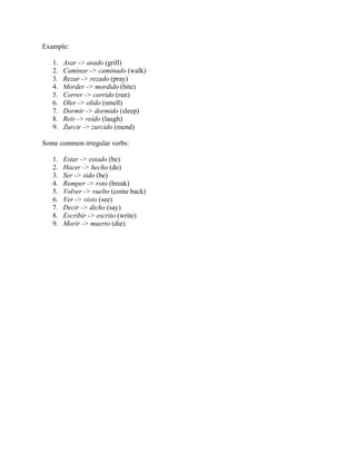 Example:
1. Asar -> asado (grill)
2. Caminar -> caminado (walk)
3. Rezar -> rezado (pray)
4. Morder -> mordido (bite)
5. Correr -> corrido (run)
6. Oler -> olido (smell)
7. Dormir -> dormido (sleep)
8. Reír -> reído (laugh)
9. Zurcir -> zurcido (mend)
Some common irregular verbs:
1. Estar -> estado (be)
2. Hacer -> hecho (do)
3. Ser -> sido (be)
4. Romper -> roto (break)
5. Volver -> vuelto (come back)
6. Ver -> visto (see)
7. Decir -> dicho (say)
8. Escribir -> escrito (write)
9. Morir -> muerto (die)
 