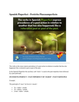 Spanish Pluperfect - Pretérito Pluscuamperfecto
The verbs in this tense express precedence of a past action in relation to another that has also
happened; like a reiterative past or past of the past.
In the Spanish Pluperfect the auxiliary verb ‘haber’ is used in the past imperfect form followed
by a past participle.
SPANISH PLUPERFECT = PAST IMPERFECT OF ‘HABER’ + PAST PARTICIPLE
Example:
The participle of ‘amar’ (to love) is ‘amado’.
• Yo + había + amado
• Tú + habías + amado
• Usted + había + amado
 