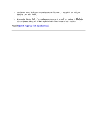 • El dentista había dicho que no comieras hasta la cena. -> The dentist had said you
shouldn’t eat until dinner.
• Los novios habían dado el enganche para comprar la casa de sus sueños. -> The bride
and the groom had given the down payment to buy the house of their dreams.
Practice Spanish Pluperfect with these flashcards
 
