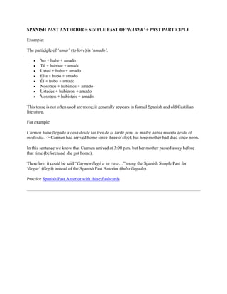 SPANISH PAST ANTERIOR = SIMPLE PAST OF ‘HABER’ + PAST PARTICIPLE
Example:
The participle of ‘amar’ (to love) is ‘amado’.
• Yo + hube + amado
• Tú + hubiste + amado
• Usted + hubo + amado
• Ella + hubo + amado
• Él + hubo + amado
• Nosotros + hubimos + amado
• Ustedes + hubieron + amado
• Vosotros + hubisteis + amado
This tense is not often used anymore; it generally appears in formal Spanish and old Castilian
literature.
For example:
Carmen hubo llegado a casa desde las tres de la tarde pero su madre había muerto desde el
mediodía. -> Carmen had arrived home since three o´clock but here mother had died since noon.
In this sentence we know that Carmen arrived at 3:00 p.m. but her mother passed away before
that time (beforehand she got home).
Therefore, it could be said “Carmen llegó a su casa…” using the Spanish Simple Past for
‘llegar’ (llegó) instead of the Spanish Past Anterior (hubo llegado).
Practice Spanish Past Anterior with these flashcards
 