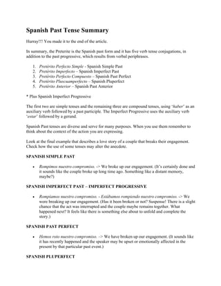 Spanish Past Tense Summary
Hurray!!! You made it to the end of the article.
In summary, the Preterite is the Spanish past form and it has five verb tense conjugations, in
addition to the past progressive, which results from verbal periphrases.
1. Pretérito Perfecto Simple - Spanish Simple Past
2. Pretérito Imperfecto – Spanish Imperfect Past
3. Pretérito Perfecto Compuesto – Spanish Past Perfect
4. Pretérito Pluscuamperfecto – Spanish Pluperfect
5. Pretérito Anterior – Spanish Past Anterior
* Plus Spanish Imperfect Progressive
The first two are simple tenses and the remaining three are compound tenses, using ‘haber’ as an
auxiliary verb followed by a past participle. The Imperfect Progressive uses the auxiliary verb
‘estar’ followed by a gerund.
Spanish Past tenses are diverse and serve for many purposes. When you use them remember to
think about the context of the action you are expressing.
Look at the final example that describes a love story of a couple that breaks their engagement.
Check how the use of some tenses may alter the anecdote.
SPANISH SIMPLE PAST
• Rompimos nuestro compromiso. -> We broke up our engagement. (It’s certainly done and
it sounds like the couple broke up long time ago. Something like a distant memory,
maybe?)
SPANISH IMPERFECT PAST – IMPERFECT PROGRESSIVE
• Rompíamos nuestro compromiso. - Estábamos rompiendo nuestro compromiso. -> We
were breaking up our engagement. (Has it been broken or not? Suspense! There is a slight
chance that the act was interrupted and the couple maybe remains together. What
happened next? It feels like there is something else about to unfold and complete the
story.)
SPANISH PAST PERFECT
• Hemos roto nuestro compromiso. –> We have broken up our engagement. (It sounds like
it has recently happened and the speaker may be upset or emotionally affected in the
present by that particular past event.)
SPANISH PLUPERFECT
 