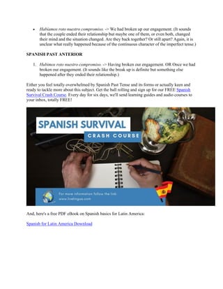 • Habíamos roto nuestro compromiso. -> We had broken up our engagement. (It sounds
that the couple ended their relationship but maybe one of them, or even both, changed
their mind and the situation changed. Are they back together? Or still apart? Again, it is
unclear what really happened because of the continuous character of the imperfect tense.)
SPANISH PAST ANTERIOR
1. Hubimos roto nuestro compromiso. -> Having broken our engagement. OR Once we had
broken our engagement. (It sounds like the break up is definite but something else
happened after they ended their relationship.)
Either you feel totally overwhelmed by Spanish Past Tense and its forms or actually keen and
ready to tackle more about this subject. Get the ball rolling and sign up for our FREE Spanish
Survival Crash Course. Every day for six days, we'll send learning guides and audio courses to
your inbox, totally FREE!
And, here's a free PDF eBook on Spanish basics for Latin America:
Spanish for Latin America Download
	
 