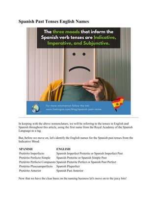 Spanish Past Tenses English Names
In keeping with the above nomenclature, we will be referring to the tenses in English and
Spanish throughout this article, using the first name from the Royal Academy of the Spanish
Language as a tag.
But, before we move on, let's identify the English names for the Spanish past tenses from the
Indicative Mood.
SPANISH ENGLISH
Pretérito Imperfecto Spanish Imperfect Preterite or Spanish Imperfect Past
Pretérito Perfecto Simple Spanish Preterite or Spanish Simple Past
Pretérito Perfecto Compuesto Spanish Preterite Perfect or Spanish Past Perfect
Pretérito Pluscuamperfecto Spanish Pluperfect
Pretérito Anterior Spanish Past Anterior
Now that we have the clear basis on the naming business let's move on to the juicy bits!
 