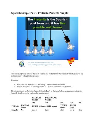 Spanish Simple Past - Pretérito Perfecto Simple
This tense expresses actions that took place in the past and they have already finished and/or are
not necessarily related to the present.
Example:
1. Ayer cené con mi novio. –> Yesterday I dined with my boyfriend.
2. Viví en Barcelona el verano pasado. -> I lived in Barcelona last Summer.
How to conjugate verbs in the Spanish Simple Past? In the table below, you can appreciate the
Spanish simple preterite endings for regular verbs.
REGULAR
VERBS
IRREGULAR
VERBS
-AR -ER -IR -ER -IR
PERSON
CANTAR
(sing)
BEBER (drink) ABRIR (open)
TENER
(have)
DECIR
(say)
Singular Yo cant-é beb-í abr-í tuv-e dij-e
 