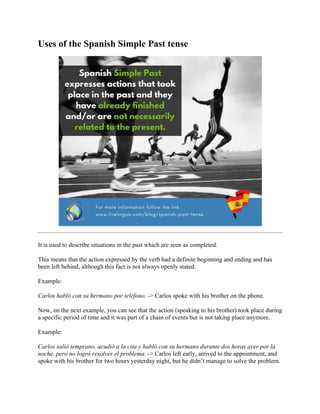 Uses of the Spanish Simple Past tense
It is used to describe situations in the past which are seen as completed.
This means that the action expressed by the verb had a definite beginning and ending and has
been left behind, although this fact is not always openly stated.
Example:
Carlos habló con su hermano por teléfono. -> Carlos spoke with his brother on the phone.
Now, on the next example, you can see that the action (speaking to his brother) took place during
a specific period of time and it was part of a chain of events but is not taking place anymore.
Example:
Carlos salió temprano, acudió a la cita y habló con su hermano durante dos horas ayer por la
noche, pero no logró resolver el problema. -> Carlos left early, arrived to the appointment, and
spoke with his brother for two hours yesterday night, but he didn’t manage to solve the problem.
 