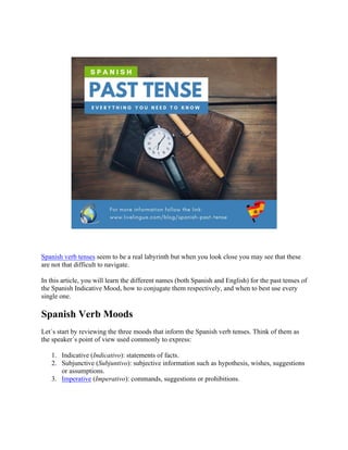 Spanish verb tenses seem to be a real labyrinth but when you look close you may see that these
are not that difficult to navigate.
In this article, you will learn the different names (both Spanish and English) for the past tenses of
the Spanish Indicative Mood, how to conjugate them respectively, and when to best use every
single one.
Spanish Verb Moods
Let´s start by reviewing the three moods that inform the Spanish verb tenses. Think of them as
the speaker´s point of view used commonly to express:
1. Indicative (Indicativo): statements of facts.
2. Subjunctive (Subjuntivo): subjective information such as hypothesis, wishes, suggestions
or assumptions.
3. Imperative (Imperativo): commands, suggestions or prohibitions.
 