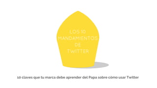 LOS 10
MANDAMIENTOS
DE
TWITTER
10 claves que tu marca debe aprender del Papa sobre cómo usar Twitter
 