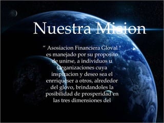 Nuestra Mision “  Asosiacion Financiera Gloval " es manejado por su proposito de unirse, a individuos u Organizaciones cuya inspiracion y deseo sea el enrriqueser a otros, alrededor del glovo, brindandoles la posibilidad de prosperidad en las tres dimensiones del  individuo; Espiritual, Social y Financiero.” 