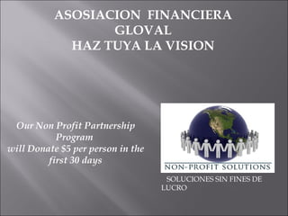 ASOSIACION  FINANCIERA GLOVAL HAZ TUYA LA VISION SOLUCIONES SIN FINES DE  LUCRO  Our Non Profit Partnership Program  will Donate $5 per person in the first 30 days 