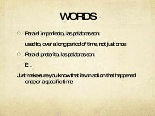 WORDS Para el imperfecto, las palabras son: used to, over a long period of time, not just once Para el preterito, las palabras son: … . Just make sure you know that its an action that happened once or a specific time. 