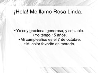 ¡Hola! Me llamo Rosa Linda.


●   Yo soy graciosa, generosa, y sociable.
              ● Yo tengo 15 años.

     ● Mi cumpleaños es el 7 de octubre.

        ● Mi color favorito es morado.
 