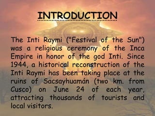 INTRODUCTION
The Inti Raymi ("Festival of the Sun")
was a religious ceremony of the Inca
Empire in honor of the god Inti. Since
1944, a historical reconstruction of the
Inti Raymi has been taking place at the
ruins of Sacsayhuamán (two km. from
Cusco) on June 24 of each year,
attracting thousands of tourists and
local visitors.
 