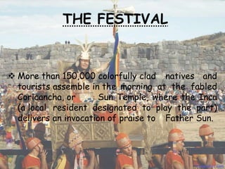 THE FESTIVAL
 More than 150,000 colorfully clad natives and
tourists assemble in the morning at the fabled
Coricancha, or Sun Temple, where the Inca
(a local resident designated to play the part)
delivers an invocation of praise to Father Sun.
 