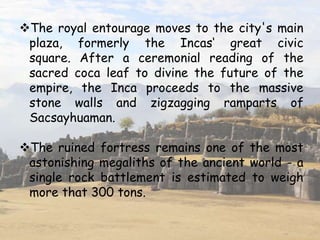 The royal entourage moves to the city's main
plaza, formerly the Incas‘ great civic
square. After a ceremonial reading of the
sacred coca leaf to divine the future of the
empire, the Inca proceeds to the massive
stone walls and zigzagging ramparts of
Sacsayhuaman.
The ruined fortress remains one of the most
astonishing megaliths of the ancient world - a
single rock battlement is estimated to weigh
more that 300 tons.
 