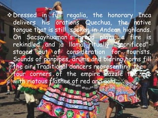 Dressed in full regalia, the honorary Inca
delivers his orations Quechua, the native
tongue that is still spoken in Andean highlands.
On Sacsayhuaman's broad plaza, a fire is
rekindled and a llama ritually "sacrificed"-
staged out of consideration for tourists.
Sounds of panpipes, drums and blaring horns fill
the air. Traditional dancers representing the
four corners of the empire dazzle the eye
with riotous flashes of red and gold.
 