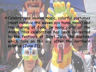 Celebrations involve music, colorful costumes
(most notable the woven aya huma mask) and
the sharing of food. In many parts of the
Andes, this celebration has been connected
to the festivals of Saint John the Baptist,
which falls on the day after the northern
solstice (June 21).
 