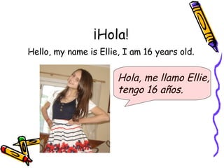 ¡Hola!
Hello, my name is Ellie, I am 16 years old.


                       Hola, me llamo Ellie,
                       tengo 16 años.
 