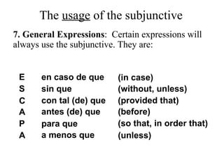 E
S
C
A
P
A
en caso de que
sin que
con tal (de) que
antes (de) que
para que
a menos que
(in case)
(without, unless)
(provided that)
(before)
(so that, in order that)
(unless)
The usage of the subjunctive
7. General Expressions: Certain expressions will
always use the subjunctive. They are:
 