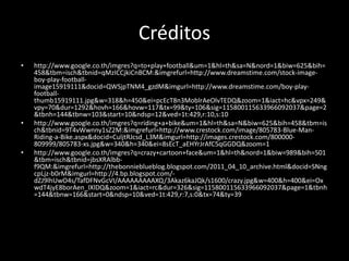 Créditos
•   http://www.google.co.th/imgres?q=to+play+football&um=1&hl=th&sa=N&nord=1&biw=625&bih=
    458&tbm=isch&tbnid=qMzICCjkiCnBCM:&imgrefurl=http://www.dreamstime.com/stock-image-
    boy-play-football-
    image15919111&docid=QWSjpTNM4_gzdM&imgurl=http://www.dreamstime.com/boy-play-
    football-
    thumb15919111.jpg&w=318&h=450&ei=pcEcT8n3MoblrAeOlvTEDQ&zoom=1&iact=hc&vpx=249&
    vpy=70&dur=1292&hovh=166&hovw=117&tx=99&ty=106&sig=115800115633966092037&page=2
    &tbnh=144&tbnw=103&start=10&ndsp=12&ved=1t:429,r:10,s:10
•   http://www.google.co.th/imgres?q=riding+a+bike&um=1&hl=th&sa=N&biw=625&bih=458&tbm=is
    ch&tbnid=9T4vWwnny1sZ2M:&imgrefurl=http://www.crestock.com/image/805783-Blue-Man-
    Riding-a-Bike.aspx&docid=CuljtRJcsd_L3M&imgurl=http://images.crestock.com/800000-
    809999/805783-xs.jpg&w=340&h=340&ei=8sEcT_aEHYrJrAfC5qGGDQ&zoom=1
•   http://www.google.co.th/imgres?q=crazy+cartoon+face&um=1&hl=th&nord=1&biw=989&bih=501
    &tbm=isch&tbnid=jbsXRAlbb-
    f9QM:&imgrefurl=http://thebonnieblueblog.blogspot.com/2011_04_10_archive.html&docid=SNng
    cpLjz-b0rM&imgurl=http://4.bp.blogspot.com/-
    dZJ9lhUwO4s/TafDFNvGcVI/AAAAAAAAAXQ/3Akaz6kaJQk/s1600/crazy.jpg&w=400&h=400&ei=Ox
    wdT4jyE8borAen_IXlDQ&zoom=1&iact=rc&dur=326&sig=115800115633966092037&page=1&tbnh
    =144&tbnw=166&start=0&ndsp=10&ved=1t:429,r:7,s:0&tx=74&ty=39
 