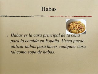 Habas



Habas es la cara principal de la cena
para la comida en España. Usted puede
utilizar habas para hacer cualquier cosa
tal como sopa de habas.
 