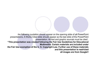 the following quotation should appear on the opening slide of all PowerPoint
presentations. A Works Cited slide should appear as the last slide of the PowerPoint
presentation. All text and graphic sources must be cited.
“This presentation was created following the Fair Use Guidelines for Educational
Multimedia. Certain materials are included under
the Fair Use exemption of the U. S. Copyright Law. Further use of these materials
and this presentation is restricted
all images are from Google!!
 