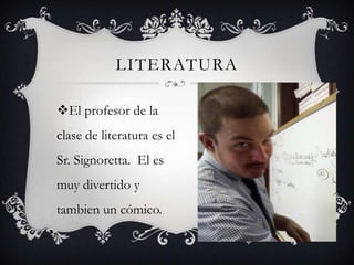 LITERATURA

El profesor de la
clase de literatura es el
Sr. Signoretta. El es
muy divertido y
tambien un cómico.
 