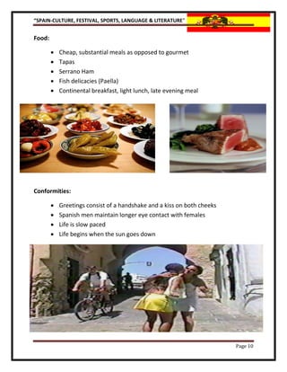 “SPAIN-CULTURE, FESTIVAL, SPORTS, LANGUAGE & LITERATURE”


Food:

           Cheap, substantial meals as opposed to gourmet
           Tapas
           Serrano Ham
           Fish delicacies (Paella)
           Continental breakfast, light lunch, late evening meal




Conformities:

           Greetings consist of a handshake and a kiss on both cheeks
           Spanish men maintain longer eye contact with females
           Life is slow paced
           Life begins when the sun goes down




                                                                         Page 10
 