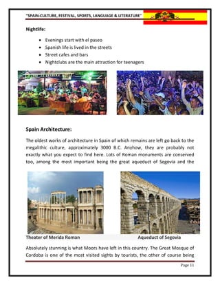 “SPAIN-CULTURE, FESTIVAL, SPORTS, LANGUAGE & LITERATURE”


Nightlife:

         Evenings start with el paseo
         Spanish life is lived in the streets
         Street cafes and bars
         Nightclubs are the main attraction for teenagers




Spain Architecture:
The oldest works of architecture in Spain of which remains are left go back to the
megalithic culture, approximately 3000 B.C. Anyhow, they are probably not
exactly what you expect to find here. Lots of Roman monuments are conserved
too, among the most important being the great aqueduct of Segovia and the




Theater of Merida Roman                               Aqueduct of Segovia

Absolutely stunning is what Moors have left in this country. The Great Mosque of
Cordoba is one of the most visited sights by tourists, the other of course being
                                                                           Page 11
 