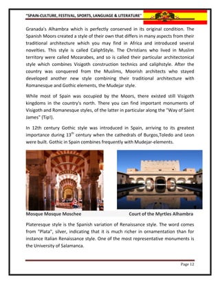 “SPAIN-CULTURE, FESTIVAL, SPORTS, LANGUAGE & LITERATURE”


Granada's Alhambra which is perfectly conserved in its original condition. The
Spanish Moors created a style of their own that differs in many aspects from their
traditional architecture which you may find in Africa and introduced several
novelties. This style is called CaliphStyle. The Christians who lived in Muslim
territory were called Mozarabes, and so is called their particular architectonical
style which combines Visigoth construction technics and caliphstyle. After the
country was conquered from the Muslims, Moorish architects who stayed
developed another new style combining their traditional architecture with
Romanesque and Gothic elements, the Mudejar style.

While most of Spain was occupied by the Moors, there existed still Visigoth
kingdoms in the country's north. There you can find important monuments of
Visigoth and Romanesque styles, of the latter in particular along the "Way of Saint
James" (Tip!).

In 12th century Gothic style was introduced in Spain, arriving to its greatest
importance during 13th century when the cathedrals of Burgos,Toledo and Leon
were built. Gothic in Spain combines frequently with Mudejar-elements.




Mosque Mosque Moschee                             Court of the Myrtles Alhambra

Plateresque style is the Spanish variation of Renaissance style. The word comes
from "Plata", silver, indicating that it is much richer in ornamentation than for
instance Italian Renaissance style. One of the most representative monuments is
the University of Salamanca.


                                                                            Page 12
 