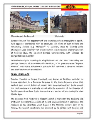 “SPAIN-CULTURE, FESTIVAL, SPORTS, LANGUAGE & LITERATURE”




Monastery of the Escorial                         University

Baroque in Spain falls together with the countries perhaps most glorious epoch.
Two opposite approaches may be observed: the works of Juan Herrera are
remarkably austere (e.g. Monastery "El Escorial”, close to Madrid) while
Churriguera used extremely rich ornamentation. In Galicia exists another variation
of baroque style, the so-called Barroco Compostelano, with Santiago de
Compostable as its center.

In Modernism Spain played again a highly important role. Most outstanding are
perhaps the works of AntonioGaudi in Barcelona, as his great cathedral "Sagrada
Familiar”. Until today Barcelona in particular has remained a center of modern
and even futuristically architecture.

SPAIN LANGUAGE
Spanish (Española or lengua Española), also known as Castilian (castellan or
lengua castellan), is a Romance language in the Ibero-Romance group that
evolved from several dialects of spoken Latin in central-northern Iberia around
the ninth century and gradually spread with the expansion of the Kingdom of
Castile (present northern Spain) into central and southern Iberia during the later
Middle Ages.

The transition from medieval to modern Spanish is marked by the devoicing and
shifting of the sibilant consonants of the old language (known in Spanish as the
readjusts de las sibilantes), which began in the fifteenth century. Early in its
history, the Spanish vocabulary was enriched by its contact with Basque and

                                                                           Page 13
 