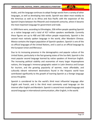 “SPAIN-CULTURE, FESTIVAL, SPORTS, LANGUAGE & LITERATURE”


Arabic, and the language continues to adopt foreign words from a variety of other
languages, as well as developing new words. Spanish was taken most notably to
the Americas as well as to Africa and Asia Pacific with the expansion of the
Spanish Empire between the fifteenth and nineteenth centuries, where it became
the most important language for government and trade.

In 1999 there were, according to Ethnologies, 358 million people speaking Spanish
as a native language and a total of 417 million speakers worldwide. Currently
these figures are up to 400 and 500 million people respectively. Spanish is the
second most natively spoken language in the world, after Mandarin Chinese.
Mexico contains the largest population of Spanish speakers. Spanish is one of the
six official languages of the United Nations, and is used as an official language by
the European Union and Mercosur.

Due to its increasing presence in the demographics and popular culture of the
United States, particularly in the fast-growing states of the Sun Belt, Spanish is the
most popular second language learned by native speakers of American English.
The increasing political stability and economies of many larger Hispanophone
nations, the language's immense geographic extent in Latin America and Europe
for tourism, and the growing popularity of warmer, more affordable, and
culturally vibrant retirement destinations found in the Hispanic world have
contributed significantly to the growth of learning Spanish as a foreign language
across the globe.

Spanish is considered to be the world's third most influential language after
English and French, and is the third most commonly used language on the
Internet after English and Mandarin. Spanish is second most studied language and
second language in international communication, after English, in the world.




                                                                               Page 14
 