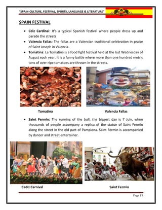 “SPAIN-CULTURE, FESTIVAL, SPORTS, LANGUAGE & LITERATURE”


SPAIN FESTIVAL
    Cdiz Cardinal: It’s a typical Spanish festival where people dress up and
     parade the streets
    Valencia Fallas: The fallas are a Valencian traditional celebration in praise
     of Saint Joseph in Valencia.
    Tomatina: La Tomatina is a food fight festival held at the last Wednesday of
     August each year. It is a funny battle where more than one hundred metric
     tons of over ripe tomatoes are thrown in the streets.




            Tomatina                                       Valencia Fallas

    Saint Fermin: The running of the bull, the biggest day is 7 July, when
     thousands of people accompany a replica of the statue of Saint Fermin
     along the street in the old part of Pamplona. Saint Fermin is accompanied
     by dancer and street entertainer.




 Cadiz Carnival                                               Saint Fermin

                                                                             Page 15
 
