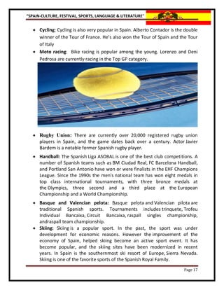 “SPAIN-CULTURE, FESTIVAL, SPORTS, LANGUAGE & LITERATURE”


    Cycling: Cycling is also very popular in Spain. Alberto Contador is the double
     winner of the Tour of France. He’s also won the Tour of Spain and the Tour
     of Italy
    Moto racing: Bike racing is popular among the young. Lorenzo and Deni
     Pedrosa are currently racing in the Top GP category.




    Rugby Union: There are currently over 20,000 registered rugby union
     players in Spain, and the game dates back over a century. Actor Javier
     Bardem is a notable former Spanish rugby player.
    Handball: The Spanish Liga ASOBAL is one of the best club competitions. A
     number of Spanish teams such as BM Ciudad Real, FC Barcelona Handball,
     and Portland San Antonio have won or were finalists in the EHF Champions
     League. Since the 1990s the men's national team has won eight medals in
     top class international tournaments, with three bronze medals at
     the Olympics, three second and a third place at the European
     Championship and a World Championship.
    Basque and Valencian pelota: Basque pelota and Valencian pilota are
     traditional Spanish sports. Tournaments includes trinquete, Trofeu
     Individual Bancaixa, Circuit Bancaixa, raspall singles championship,
     andraspall team championship.
    Skiing: Skiing is a popular sport. In the past, the sport was under
     development for economic reasons. However the improvement of the
     economy of Spain, helped skiing become an active sport event. It has
     become popular, and the skiing sites have been modernized in recent
     years. In Spain is the southernmost ski resort of Europe, Sierra Nevada.
     Skiing is one of the favorite sports of the Spanish Royal Family.
                                                                            Page 17
 