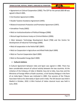 “SPAIN-CULTURE, FESTIVAL, SPORTS, LANGUAGE & LITERATURE”


• Agreement on Cultural Cooperation (1982). The CEP for the period 2005-08 was
signed in March 2005,

• Civil Aviation Agreement (1986).

• Double Taxation Avoidance Agreement (1993).

• Bilateral Investment Protection and Promotion Agreement (1997).

• Extradition Treaty (2002)

• MoU on Institutionalization of Political Dialogue (2006)

• Mutual Legal Assistance treaty on Criminal Matters (2006).

• MoU between Technology Development Board (TDB) and the Centre for
Development of Industrial Technology (2006).

• MoU of cooperation in the field of S&T (2007)

• MoU on Cooperation in Agriculture and Allied Fields (April 2009)

• MoU on Tourism Cooperation (April 2009)

• MoU on Renewable Energy (April 2009)

    Cultural relations

A Cultural Agreement between India and Spain was signed in 1982. There has
been considerable amount of cultural activity between the two countries. At the
initiative of the Embassy of India in Madrid, Casa de la India, Casa Asia and the
Ministries of Foreign Affairs of both countries, a Civil Society Dialogue in the form
of an India–Spain Tribune was instituted in 2005. Five sessions of the Tribune
have been held so far alternately in Spain and in India. The 5th Session was held in
Madrid in October, 2010. A Mini Festival of Indian classical music was held in
June, 2010.




                                                                              Page 19
 