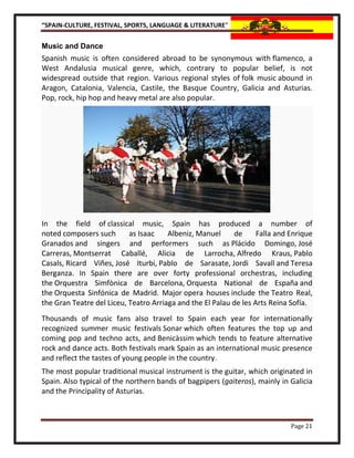 “SPAIN-CULTURE, FESTIVAL, SPORTS, LANGUAGE & LITERATURE”


Music and Dance
Spanish music is often considered abroad to be synonymous with flamenco, a
West Andalusia musical genre, which, contrary to popular belief, is not
widespread outside that region. Various regional styles of folk music abound in
Aragon, Catalonia, Valencia, Castile, the Basque Country, Galicia and Asturias.
Pop, rock, hip hop and heavy metal are also popular.




In the field of classical music, Spain has produced a number of
noted composers such       as Isaac    Albeniz, Manuel     de      Falla and Enrique
Granados and singers and performers such as Plácido Domingo, José
Carreras, Montserrat Caballé, Alicia de Larrocha, Alfredo Kraus, Pablo
Casals, Ricard Viñes, José Iturbi, Pablo de Sarasate, Jordi Savall and Teresa
Berganza. In Spain there are over forty professional orchestras, including
the Orquestra Simfònica de Barcelona, Orquesta National de España and
the Orquesta Sinfónica de Madrid. Major opera houses include the Teatro Real,
the Gran Teatre del Liceu, Teatro Arriaga and the El Palau de les Arts Reina Sofía.
Thousands of music fans also travel to Spain each year for internationally
recognized summer music festivals Sonar which often features the top up and
coming pop and techno acts, and Benicàssim which tends to feature alternative
rock and dance acts. Both festivals mark Spain as an international music presence
and reflect the tastes of young people in the country.
The most popular traditional musical instrument is the guitar, which originated in
Spain. Also typical of the northern bands of bagpipers (gaiteros), mainly in Galicia
and the Principality of Asturias.



                                                                             Page 21
 