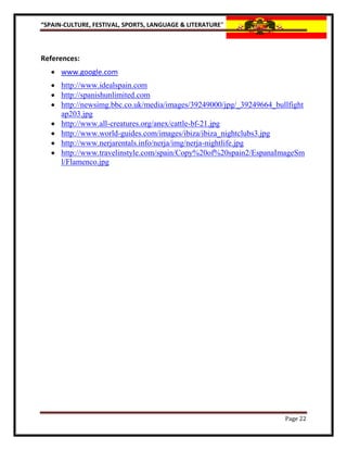 “SPAIN-CULTURE, FESTIVAL, SPORTS, LANGUAGE & LITERATURE”



References:
    www.google.com
    http://www.idealspain.com
    http://spanishunlimited.com
    http://newsimg.bbc.co.uk/media/images/39249000/jpg/_39249664_bullfight
     ap203.jpg
    http://www.all-creatures.org/anex/cattle-bf-21.jpg
    http://www.world-guides.com/images/ibiza/ibiza_nightclubs3.jpg
    http://www.nerjarentals.info/nerja/img/nerja-nightlife.jpg
    http://www.travelinstyle.com/spain/Copy%20of%20spain2/EspanaImageSm
     l/Flamenco.jpg




                                                                     Page 22
 